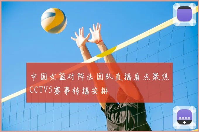 中国女篮对阵法国队直播看点聚焦CCTV5赛事转播安排