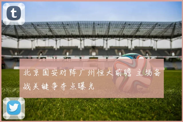 北京国安对阵广州恒大前瞻 主场备战关键争夺点曝光