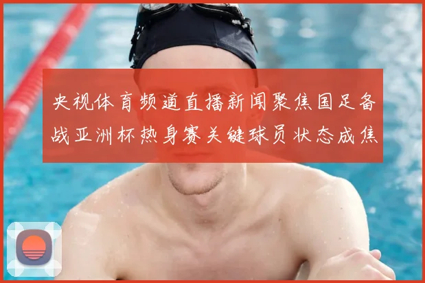 央视体育频道直播新闻聚焦国足备战亚洲杯热身赛关键球员状态成焦点