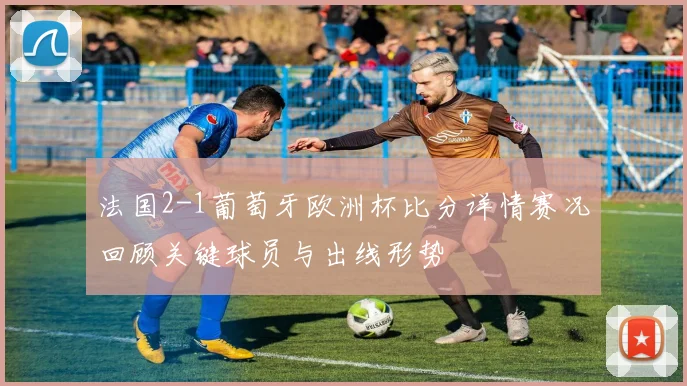 法国2-1葡萄牙欧洲杯比分详情赛况回顾关键球员与出线形势
