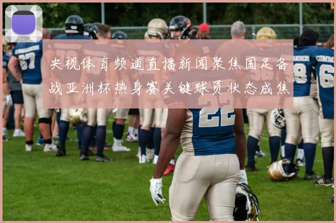 央视体育频道直播新闻聚焦国足备战亚洲杯热身赛关键球员状态成焦点