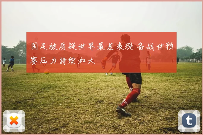 国足被质疑世界最差表现 备战世预赛压力持续加大