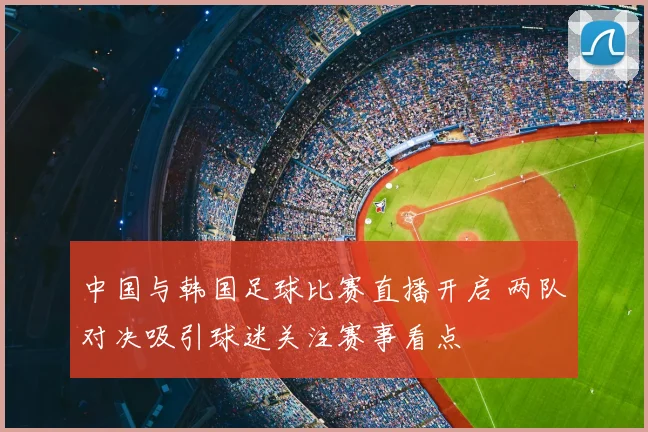 中国与韩国足球比赛直播开启 两队对决吸引球迷关注赛事看点