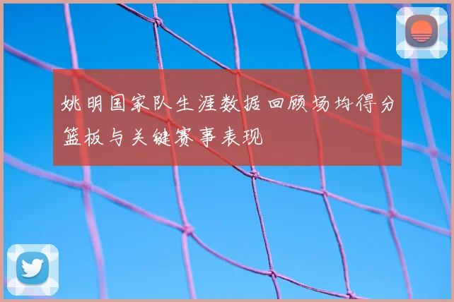 姚明国家队生涯数据回顾场均得分篮板与关键赛事表现