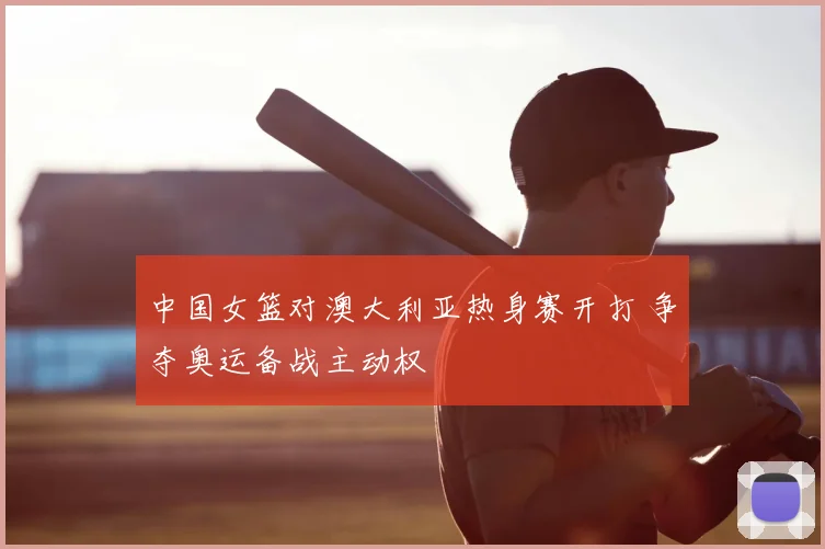 中国女篮对澳大利亚热身赛开打 争夺奥运备战主动权