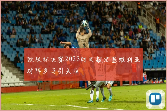 欧联杯决赛2023时间敲定塞维利亚对阵罗马引关注