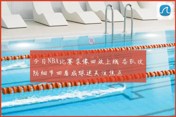 今日NBA比赛录像回放上线 各队攻防细节回看成球迷关注焦点