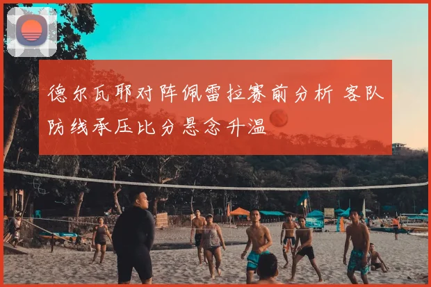 德尔瓦耶对阵佩雷拉赛前分析 客队防线承压比分悬念升温