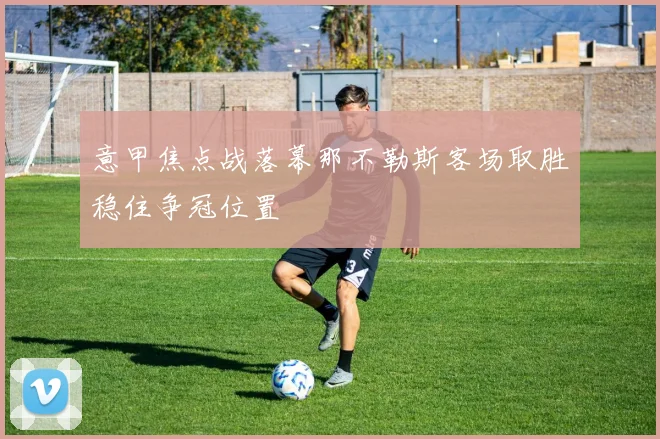 意甲焦点战落幕那不勒斯客场取胜稳住争冠位置