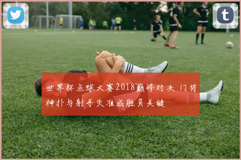 世界杯点球大赛2018巅峰对决 门将神扑与射手失准成胜负关键