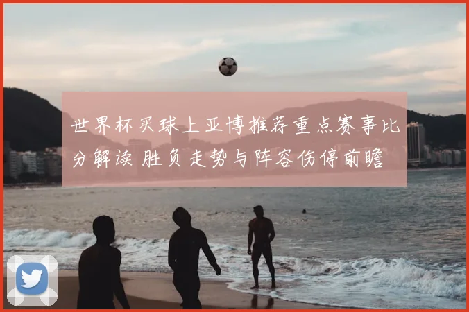 世界杯买球上亚博推荐重点赛事比分解读 胜负走势与阵容伤停前瞻