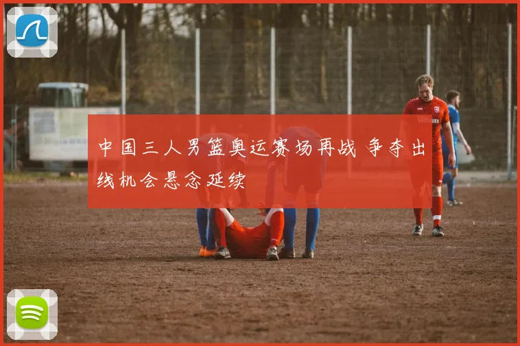 中国三人男篮奥运赛场再战 争夺出线机会悬念延续