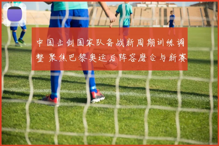 中国击剑国家队备战新周期训练调整 聚焦巴黎奥运后阵容磨合与新赛季布局