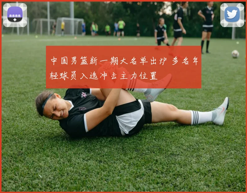 中国男篮新一期大名单出炉 多名年轻球员入选冲击主力位置