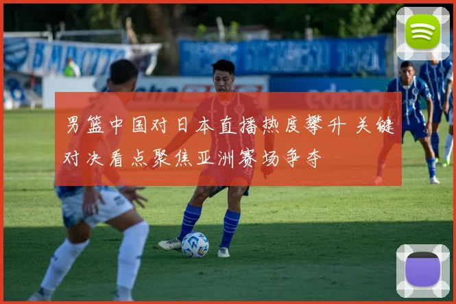 男篮中国对日本直播热度攀升 关键对决看点聚焦亚洲赛场争夺