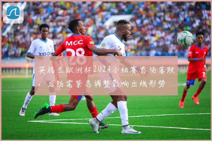 英格兰欧洲杯2024小组赛首场落败，后防需紧急调整影响出线形势
