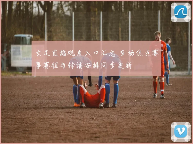 女足直播观看入口汇总 多场焦点赛事赛程与转播安排同步更新