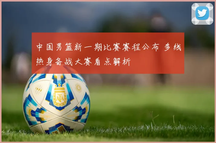 中国男篮新一期比赛赛程公布 多线热身备战大赛看点解析