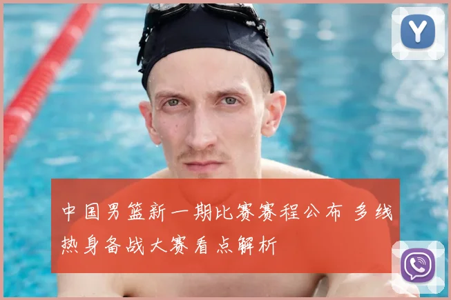 中国男篮新一期比赛赛程公布 多线热身备战大赛看点解析