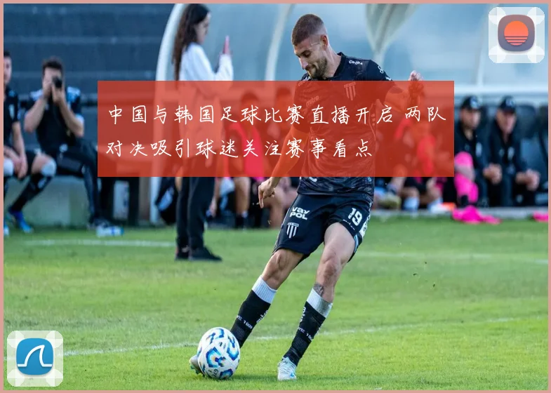 中国与韩国足球比赛直播开启 两队对决吸引球迷关注赛事看点