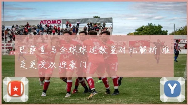 巴萨皇马全球球迷数量对比解析 谁是更受欢迎豪门