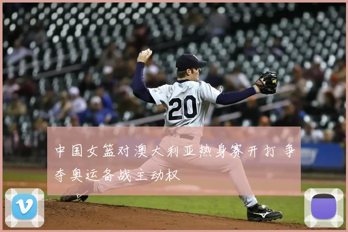 中国女篮对澳大利亚热身赛开打 争夺奥运备战主动权