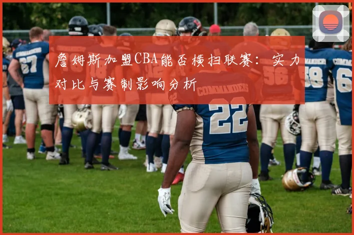 詹姆斯加盟CBA能否横扫联赛：实力对比与赛制影响分析