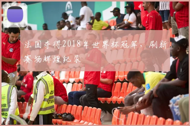 法国夺得2018年世界杯冠军，刷新赛场辉煌纪录