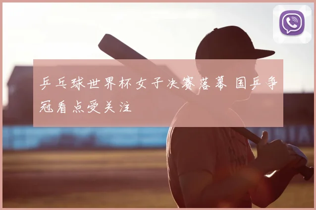 乒乓球世界杯女子决赛落幕 国乒争冠看点受关注